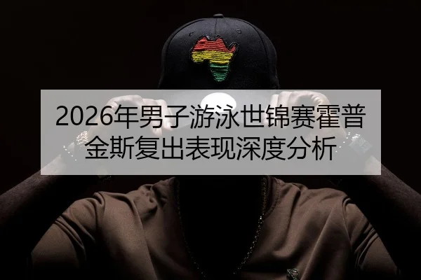2026年男子游泳世锦赛霍普金斯复出表现深度分析