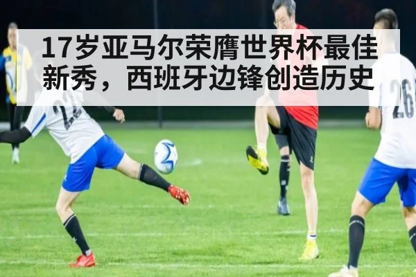 17岁亚马尔荣膺世界杯最佳新秀,西班牙边锋创造历史